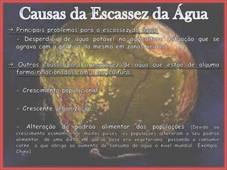 Causas da Escassez da Água Principais problemas para a escassez da água:	- Desperdício de água potável na agricultura (situação que se agrava com a prática da mesma em zonas áridas). Outras causas para a escassez de água que estão de alguma forma relacionadas com a agricultura:	- Crescimento populacional;	- Crescente urbanização;	- Alteração do padrão alimentar das populações (Devido ao crescimento económico de muitos países, as populações alteraram o seu padrão alimentar, de uma dieta em que a base era vegetariana, passando a consumir carne, o que obriga ao aumento de consumo de água a nível mundial. Exemplo: China).