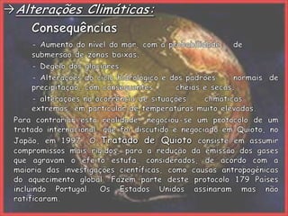Alterações Climáticas:		Consequências- Aumento do nível do mar, com a probabilidade 	de 	submersão de zonas baixas;		- Degelo dos glaciares;		- Alterações do ciclo hidrológico e dos padrões 	normais de 	precipitação, com consequentes 	cheias e secas;		- alterações na ocorrência de situações 	climáticas 	extremas, em particular de temperaturas muito elevadas.	Para contrariar esta realidade, negociou-se um protocolo de um tratado internacional, que foi discutido e negociado em Quioto, no Japão, em 1997. O Tratado de Quioto consiste em assumir compromissos mais rígidos, para a redução da emissão dos gases que agravam o efeito estufa, considerados, de acordo com a maioria das investigações científicas, como causas antropogénicas do aquecimento global. Fazem parte deste protocolo 179 Países incluindo Portugal. Os Estados Unidos assinaram mas não ratificaram. 