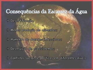 Consequências da Escassez da Água Desertificação; Menos produção de alimentos; Aumento de doenças infecciosas; Destruição de ecossistemas; Conflitos sociais e políticos em diferentes níveis