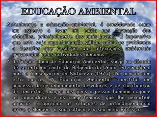 EDUCAÇÃO AMBIENTALActualmente a educação ambiental, é considerada como um aspecto a levar em conta nas formação dos cidadãos, principalmente dos mais jovens. É imperativo que esta seja uma formação sólida, sobre os problemas e desafios que resultam das alterações ambientais provocadas pelas actividades humanas.A definição clara de Educação Ambiental, surge na década de setenta na carta de Belgrado da União Internacional para a Conservação da Natureza (1975). De acordo com esta carta, “A Educação Ambiental” constitui um processo de reconhecimento de valores e de clarificação de conceitos, graças aos quais a pessoa humana adquire as capacidades e as competências, que lhe permitem abarcar e apreciar as relações de interdependência entre o Homem, a sua cultura e o seu meio Biofísico”.