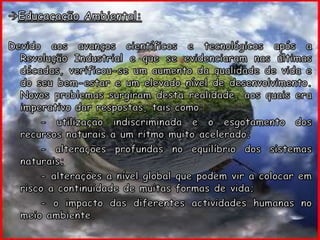 Educaçação Ambiental:gDevido aos avanços científicos e tecnológicos após a Revolução Industrial e que se evidenciaram nas últimas décadas, verificou-se um aumento da qualidade de vida e do seu bem-estar e um elevado nível de desenvolvimento. Novos problemas surgiram desta realidade, aos quais era imperativo dar respostas, tais como:		- utilização indiscriminada e o esgotamento dos recursos naturais a um ritmo muito acelerado;		- alterações profundas no equilíbrio dos sistemas naturais;		- alterações a nível global que podem vir a colocar em risco a continuidade de muitas formas de vida;		- o impacto das diferentes actividades humanas no meio ambiente.