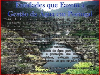 Entidades que Fazem a Gestão da Água em PortugalINAG, I. P., como Autoridade Nacional da Água - propõe, acompanha e assegura a execução da política nacional no domínio dos recursos hídricos de forma a assegurar a sua gestão sustentável, bem como garantir a efectiva aplicação da Lei da Água.ECOFIRMA - dispõe de capacidade técnica e humana para recolher, pré-tratar e acondicionar devidamente amostras de águas para análise. Realiza algumas análises e recorre à subcontratação de laboratórios credenciados para as restantes.ERSAR,IP  - garante a qualidade da água para consumo humano, competindo-lhe assegurar a protecção dos utilizadores dos serviços de água e resíduos, evitando possíveis abusos decorrentes de direitos exclusivos, no que respeita à qualidade e preços.AUTARQUIAS LOCAIS – Compete a estas entidades o controlo do tratamento e da distribuição das águas 