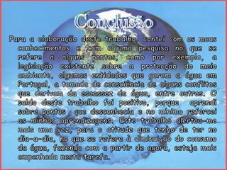 ConclusãoPara a elaboração deste trabalho, contei com os meus conhecimentos e com alguma pesquisa no que se refere a alguns pontos, como por exemplo, a legislação existente sobre a protecção do meio ambiente, algumas entidades que gerem a água em Portugal, a tomada de consciência de alguns conflitos que derivam da escassez da água, entre outros. O saldo deste trabalho foi positivo, porque  aprendi sobre pontos  que desconhecia e no mínimo reforcei as minhas aprendizagens. Este trabalho alertou-me mais uma vez, para a atitude que tenho de ter no dia-a-dia, no que se refere à diminuição do consumo da água, fazendo com a partir de agora, esteja mais empenhada nesta tarefa.