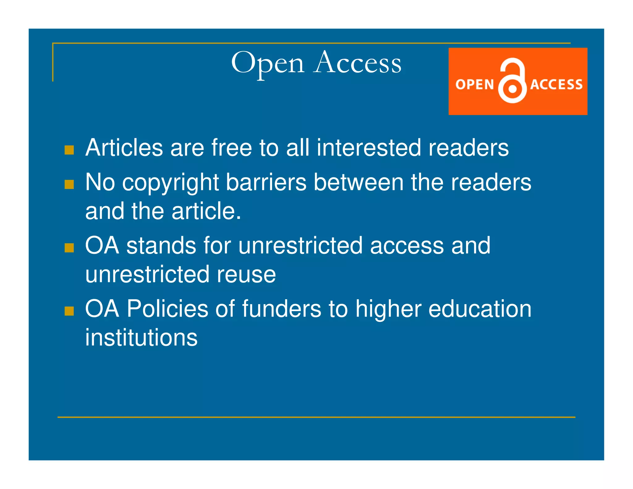 Open Access
 Articles are free to all interested readers
 No copyright barriers between the readers
and the article.
 OA stands for unrestricted access and
 OA stands for unrestricted access and
unrestricted reuse
 OA Policies of funders to higher education
institutions
 