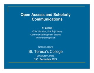 Open Access and Scholarly
Communications
V. Sriram
Chief Librarian, K.N.Raj Library
Centre for Development Studies
Thiruvananthapuram
Thiruvananthapuram
Online Lecture
St. Teresa’s College
Ernakulam, India
15th December 2021
 