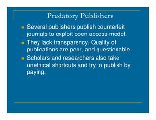 Predatory Publishers
 Several publishers publish counterfeit
journals to exploit open access model.
 They lack transparency. Quality of
publications are poor, and questionable.
 Scholars and researchers also take
 Scholars and researchers also take
unethical shortcuts and try to publish by
paying.
 