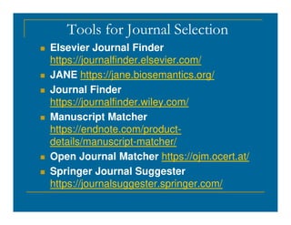 Tools for Journal Selection
 Elsevier Journal Finder
https://journalfinder.elsevier.com/
 JANE https://jane.biosemantics.org/
 Journal Finder
https://journalfinder.wiley.com/
Manuscript Matcher
 Manuscript Matcher
https://endnote.com/product-
details/manuscript-matcher/
 Open Journal Matcher https://ojm.ocert.at/
 Springer Journal Suggester
https://journalsuggester.springer.com/
 