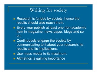 Writing for society
 Research is funded by society, hence the
results should also reach them.
 Every year publish at least one non-academic
item in magazine, news paper, blogs and so
on.
on.
 Continuously engage the society by
communicating to it about your research, its
results and its implications.
 Use mass media to its maximum.
 Altmetrics is gaining importance
 