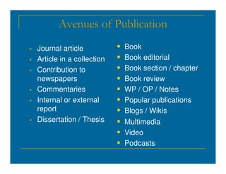 Avenues of Publication
 Journal article
 Article in a collection
 Contribution to
newspapers
Commentaries
 Book
 Book editorial
 Book section / chapter
 Book review
 WP / OP / Notes
 Commentaries
 Internal or external
report
 Dissertation / Thesis
 WP / OP / Notes
 Popular publications
 Blogs / Wikis
 Multimedia
 Video
 Podcasts
 