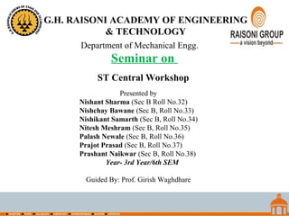 Seminar on
Department of Mechanical Engg.
ST Central Workshop
Presented by
Nishant Sharma (Sec B Roll No.32)
Nishchay Bawane (Sec B, Roll No.33)
Nishikant Samarth (Sec B, Roll No.34)
Nitesh Meshram (Sec B, Roll No.35)
Palash Newale (Sec B, Roll No.36)
Prajot Prasad (Sec B, Roll No.37)
Prashant Naikwar (Sec B, Roll No.38)
Year- 3rd Year/6th SEM
Guided By: Prof. Girish Waghdhare
G.H. RAISONI ACADEMY OF ENGINEERING
& TECHNOLOGY
 