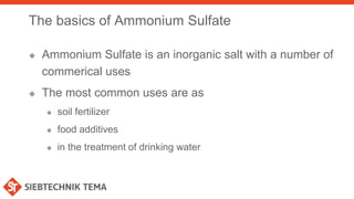 The basics of Ammonium Sulfate
 Ammonium Sulfate is an inorganic salt with a number of
commerical uses
 The most common uses are as
 soil fertilizer
 food additives
 in the treatment of drinking water
 