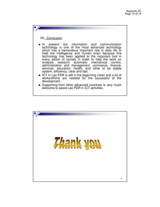 Appendix 4C
                                                                Page 10 of 10




VII. Conclusion
 In present era information and communication
 technology is one of the most advanced technology
 which has a tremendous important role in daily life to
 held the intelligence and human brain because this
 technology has been applied to the important tool in
 every sector of society in order to help the work on
 analysis research automatic mechanical control,
 administration and management, commerce, finance,
 services, education, health, and other to be stable
 system, efficiency, clear and fast.
 ICT in Lao PDR is still in the beginning (new) and a lot of
 works/efforts are needed for the successful of the
 development .
 Supporting from other advanced countries is very much
 welcome to assist Lao PDR in ICT activities.




                                                           20
 
