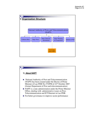 Appendix 4C
                                                                                       Page 2 of 10




I. Organization Structure




            National Authority of Posts and Telecommunications
                                  (NAPT)


                                Dept. Telecom      Dept. Planning
 Cabinet office   Dept. Posts                                       Institute of P&T
                                 and Internet      & Cooperation




                                           Provincial
                                          Office NAPT




   1) About NAPT


       National Authority of Post and Telecommunication
      (NAPT) has been created under the Decree of Prime
      Minister of Lao PDR No.375/PM of 22nd October 2007
      (former Department of Post and telecommunication)
      NAPT is a state administration under the Prime Minister
      Office, dealing with administrative issues on Post,
      Telecommunication and ICT/Internet in Lao PDR.
      For better governance to improve sector performance
 
