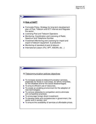 Appendix 4C
                                                                 Page 3 of 10




2) Role of NAPT

  Formulate Policy, Strategy for long term development
  plan of Post, Telecom and ICT/ Internet and Regulate
  the sector:
  Licensing Post and Telecom Operators
  Monitoring, Coordination and Licensing of Radio
  Spectrum and Telephone Number
  Investment Monitoring and Licensing for import and
  export of telecom equipment & production
  Monitoring of standard of post & telecom
  International Liaison (ITU, APT, ASEAN, etc…)




III.Telecommunication policies objectives


  To increase access to telecommunication services,
  especially for those in rural areas, for ethnic minorities,
  for the disabled and for the social disadvantaged;
  To ensure efficient use of resources;
  To create an enabling environment for the adoption of
  new technologies;
  To remove obstacles to competition and to eliminate
  anti-competitive practices;
  To encourage foreign direct investment;
  To develop skills and competencies in government, the
  sector and in society; and
  To ensure the availability of services at affordable prices.
 