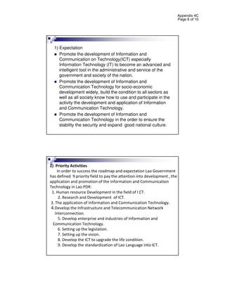 Appendix 4C
                                                                           Page 8 of 10




  1) Expectation
     Promote the development of Information and
     Communication on Technology(ICT) especially
     Information Technology (IT) to become an advanced and
     intelligent tool in the administrative and service of the
     government and society of the nation.
     Promote the development of Information and
     Communication Technology for socio-economic
     development widely, build the condition to all sectors as
     well as all society know how to use and participate in the
     activity the development and application of Information
     and Communication Technology.
     Promote the development of Information and
     Communication Technology in the order to ensure the
     stability the security and expand good national culture.




2) Priority Activities
    In order to success the roadmap and expectation Lao Government
has defined 9 priority field to pay the attention into development , the
application and promotion of the information and Communication
Technology in Lao PDR:
 1. Human resource Development in the field of I CT.
     2. Research and Development of ICT.
3. The application of Information and Communication Technology.
 4.Develop the Infrastructure and Telecommunication Network
   Interconnection.
     5. Develop enterprise and industries of Information and
  Communication Technology.
     6. Setting up the legislation.
     7. Setting up the vision.
     8. Develop the ICT to upgrade the life condition.
     9. Develop the standardization of Lao Language into ICT.
 