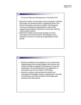 Appendix 4C
                                                                Page 9 of 10




  3) Human Resource Development in the field of ICT

 Build the condition and promote various education institutes
both public and private be able to upgrade all level in the
field of Information and Communication Technology by
curriculum development appropriate to each period,
supporting long distance education(e-Learning), teaching
inside program system
 Build the condition and promote strongly to put the
Information and Communication Technology into the
education curriculum of every level appropriate to each
period.




  Build the condition for the people in rural, remote area,
  disadvantage and all society together with women and
  children be able to upgrade to themselves to have the
  participation into the development and application of
  Information and Communication Technology.
  Build the condition and promote the transfer and
  exchange of knowledge, lessons, experiences in the field
  of Information and Communication Technology both
  domestic and international
 