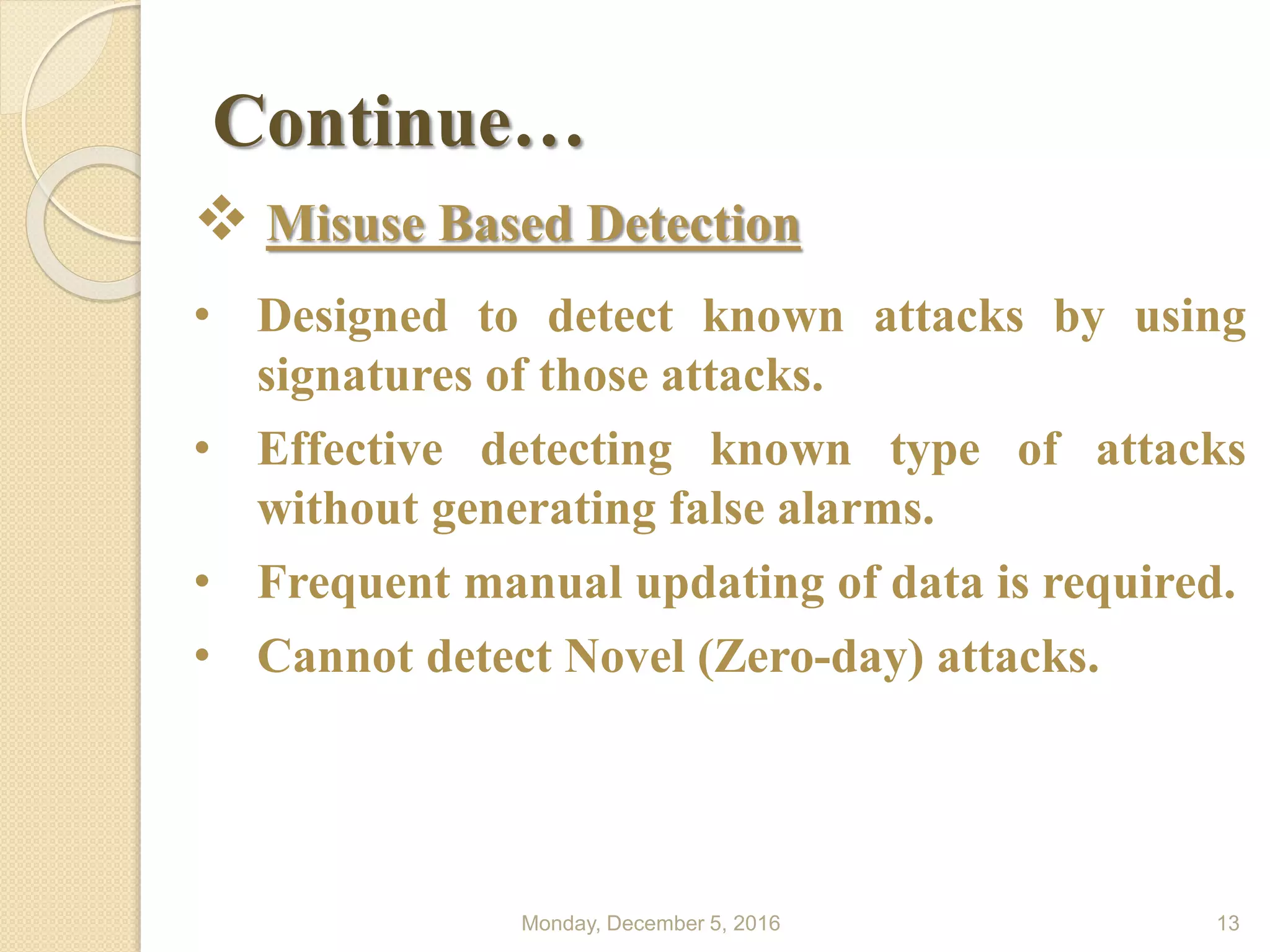 Continue…
Monday, December 5, 2016 13
 Misuse Based Detection
• Designed to detect known attacks by using
signatures of those attacks.
• Effective detecting known type of attacks
without generating false alarms.
• Frequent manual updating of data is required.
• Cannot detect Novel (Zero-day) attacks.
 