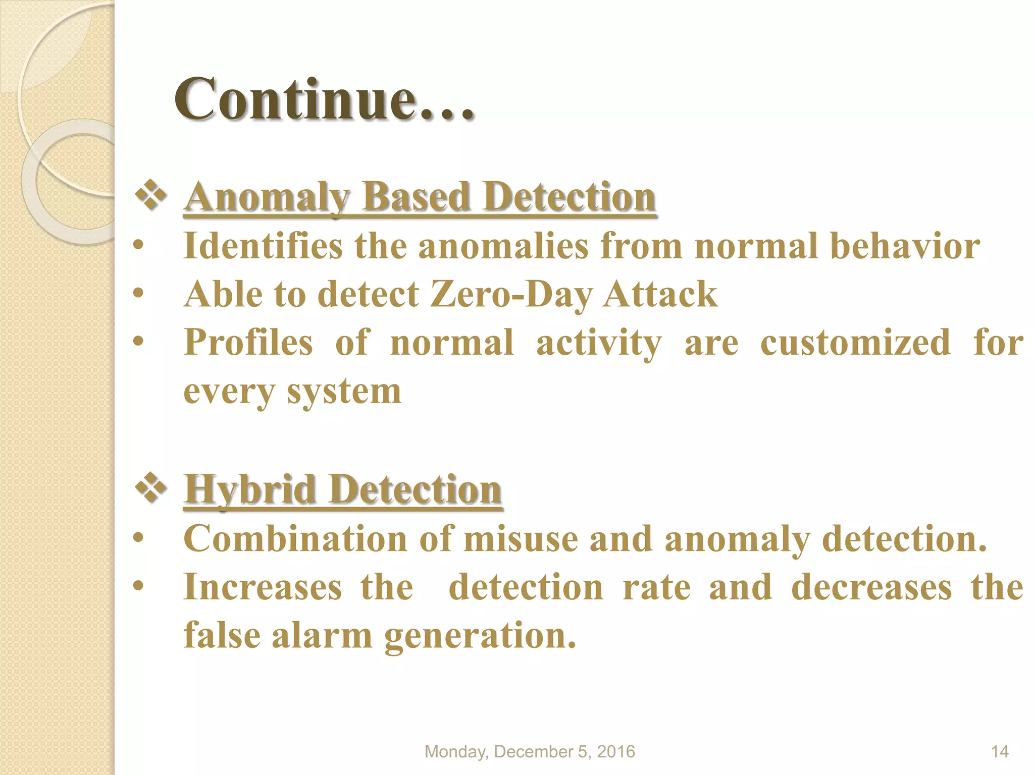 Continue…
Monday, December 5, 2016 14
 Anomaly Based Detection
• Identifies the anomalies from normal behavior
• Able to detect Zero-Day Attack
• Profiles of normal activity are customized for
every system
 Hybrid Detection
• Combination of misuse and anomaly detection.
• Increases the detection rate and decreases the
false alarm generation.
 