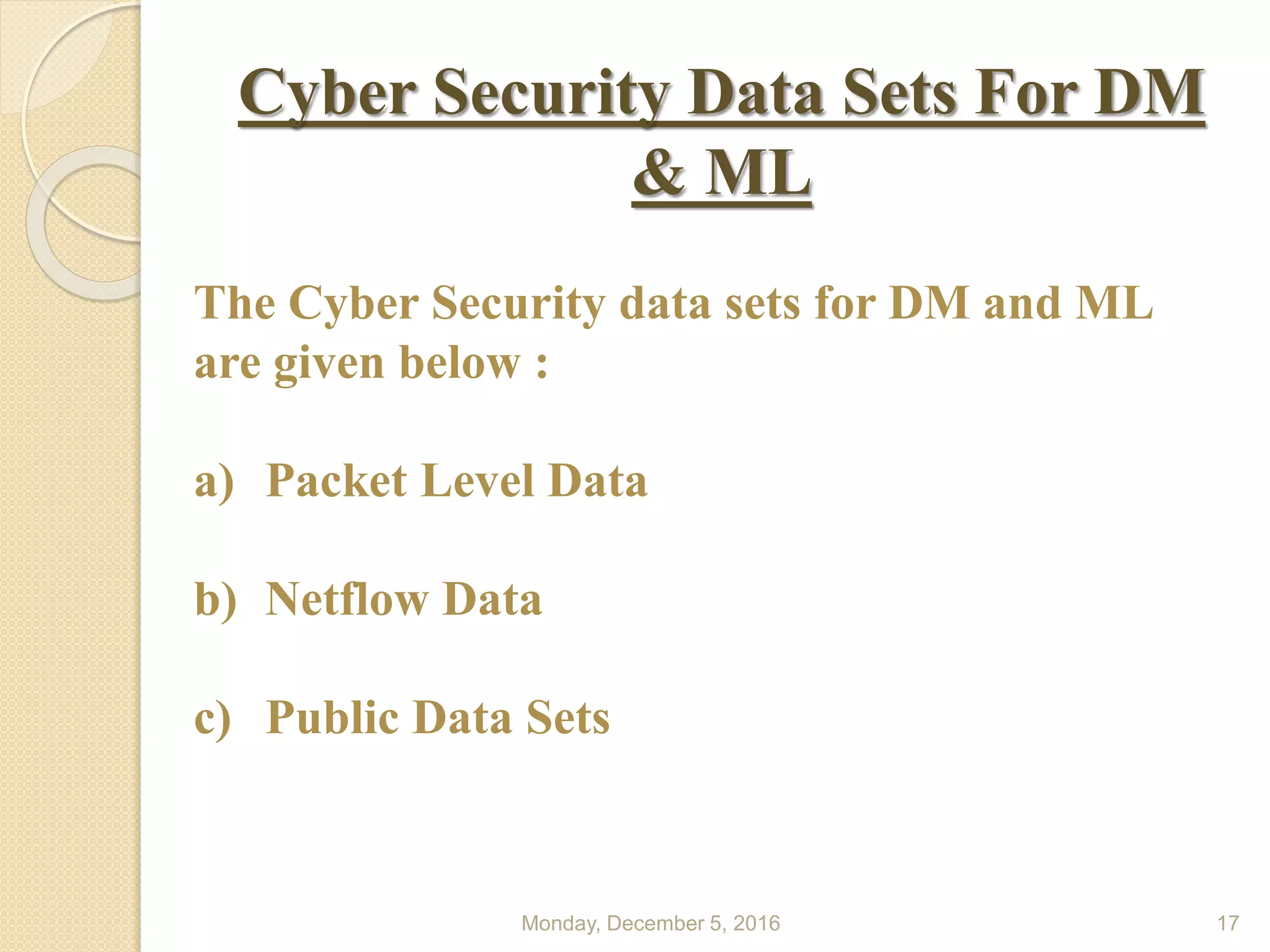 Monday, December 5, 2016 17
Cyber Security Data Sets For DM
& ML
The Cyber Security data sets for DM and ML
are given below :
a) Packet Level Data
b) Netflow Data
c) Public Data Sets
 