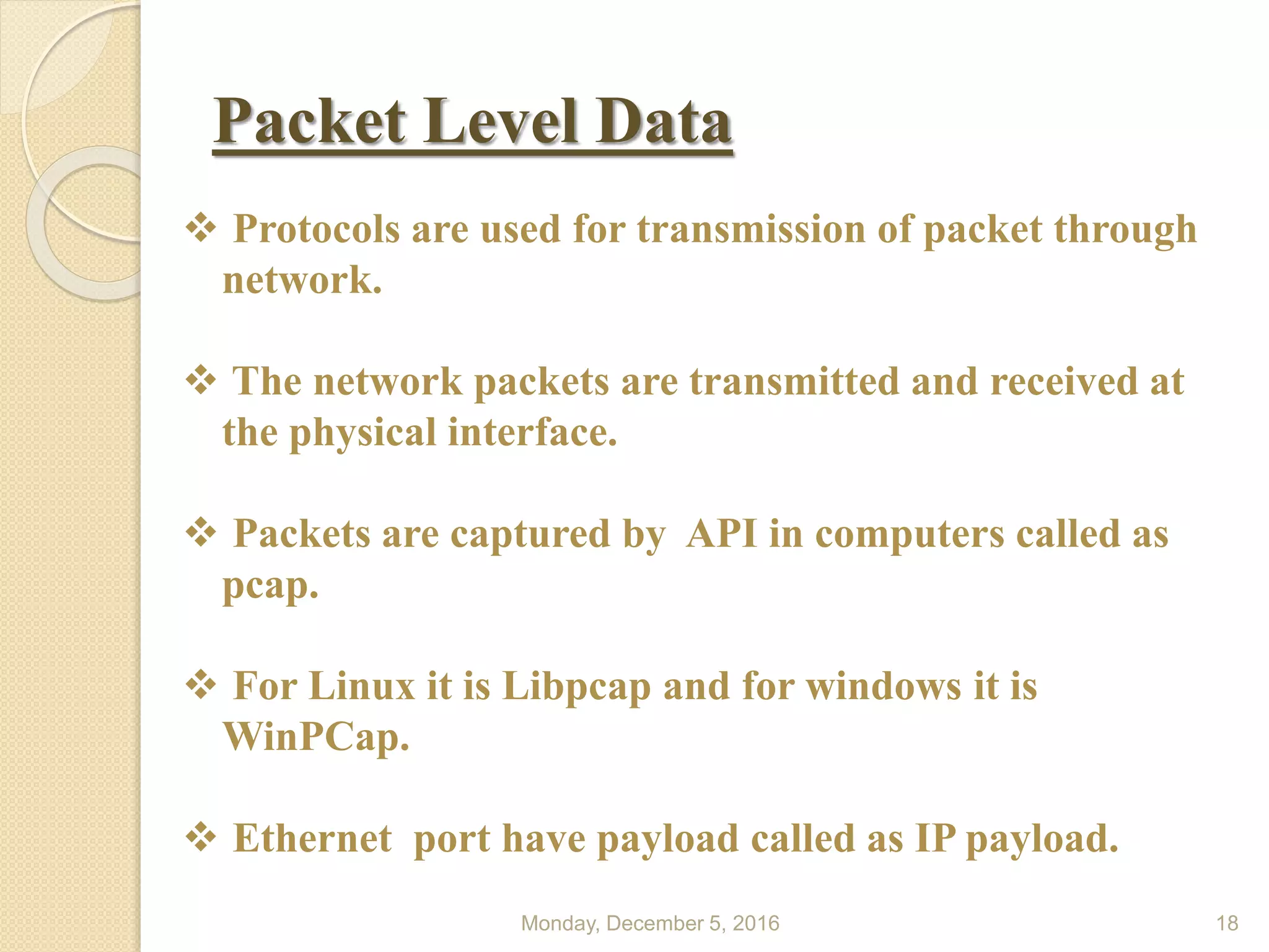 Packet Level Data
Monday, December 5, 2016 18
 Protocols are used for transmission of packet through
network.
 The network packets are transmitted and received at
the physical interface.
 Packets are captured by API in computers called as
pcap.
 For Linux it is Libpcap and for windows it is
WinPCap.
 Ethernet port have payload called as IP payload.
 