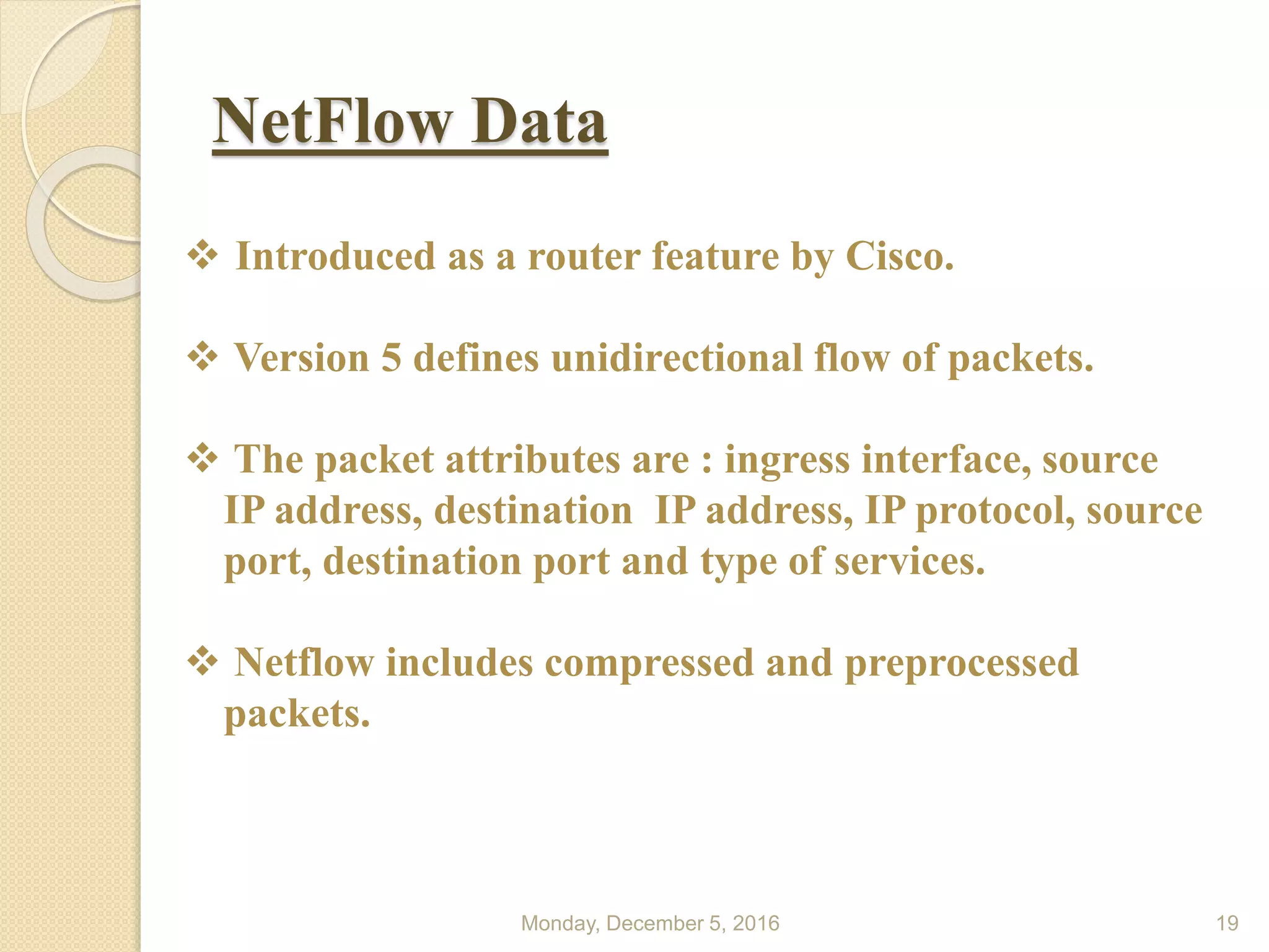 NetFlow Data
Monday, December 5, 2016 19
 Introduced as a router feature by Cisco.
 Version 5 defines unidirectional flow of packets.
 The packet attributes are : ingress interface, source
IP address, destination IP address, IP protocol, source
port, destination port and type of services.
 Netflow includes compressed and preprocessed
packets.
 