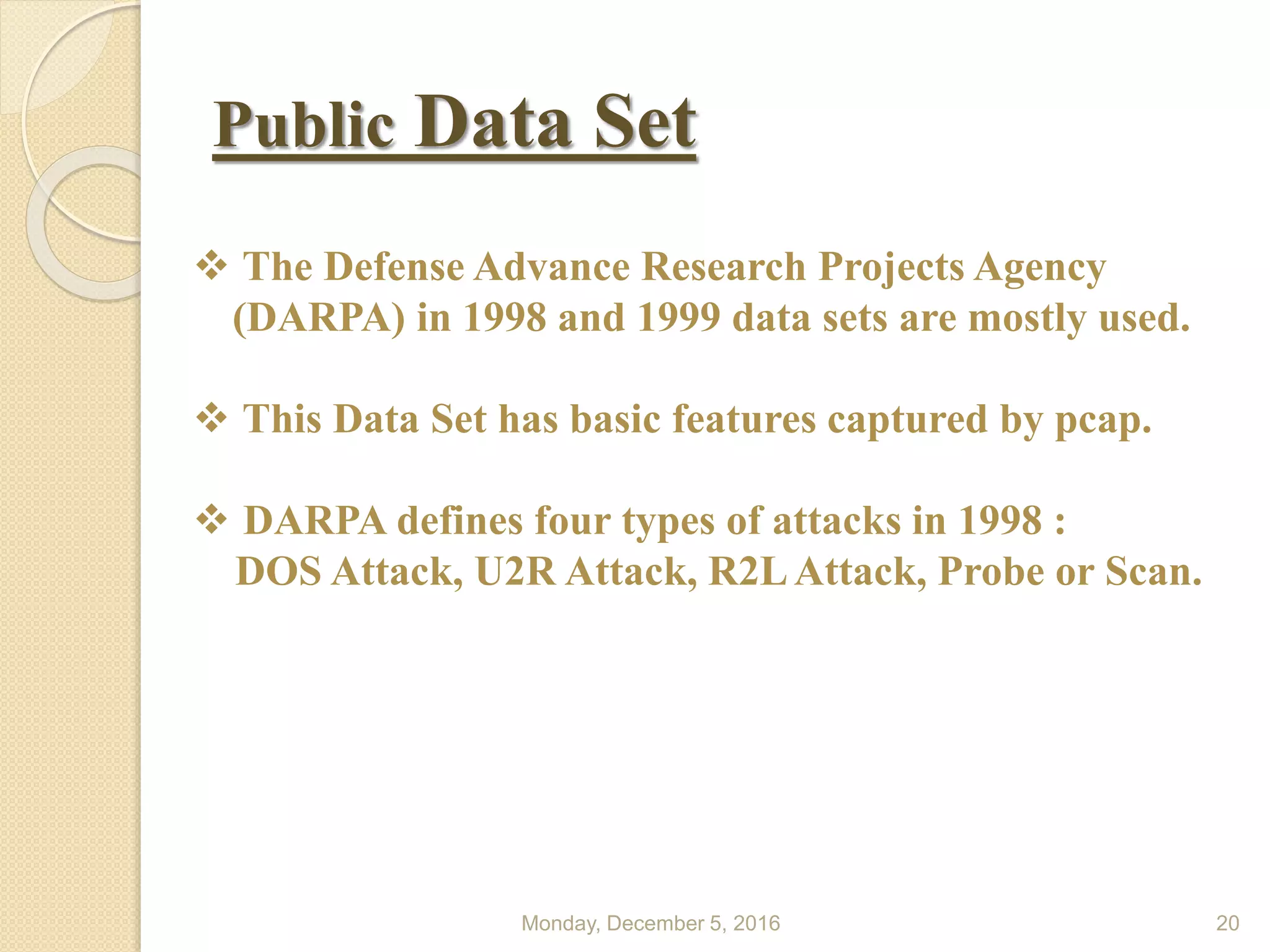 Public Data Set
Monday, December 5, 2016 20
 The Defense Advance Research Projects Agency
(DARPA) in 1998 and 1999 data sets are mostly used.
 This Data Set has basic features captured by pcap.
 DARPA defines four types of attacks in 1998 :
DOS Attack, U2R Attack, R2LAttack, Probe or Scan.
 