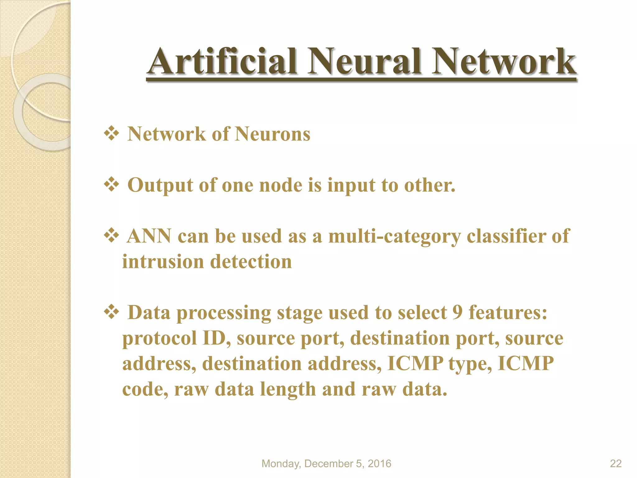 Monday, December 5, 2016 22
Artificial Neural Network
 Network of Neurons
 Output of one node is input to other.
 ANN can be used as a multi-category classifier of
intrusion detection
 Data processing stage used to select 9 features:
protocol ID, source port, destination port, source
address, destination address, ICMP type, ICMP
code, raw data length and raw data.
 