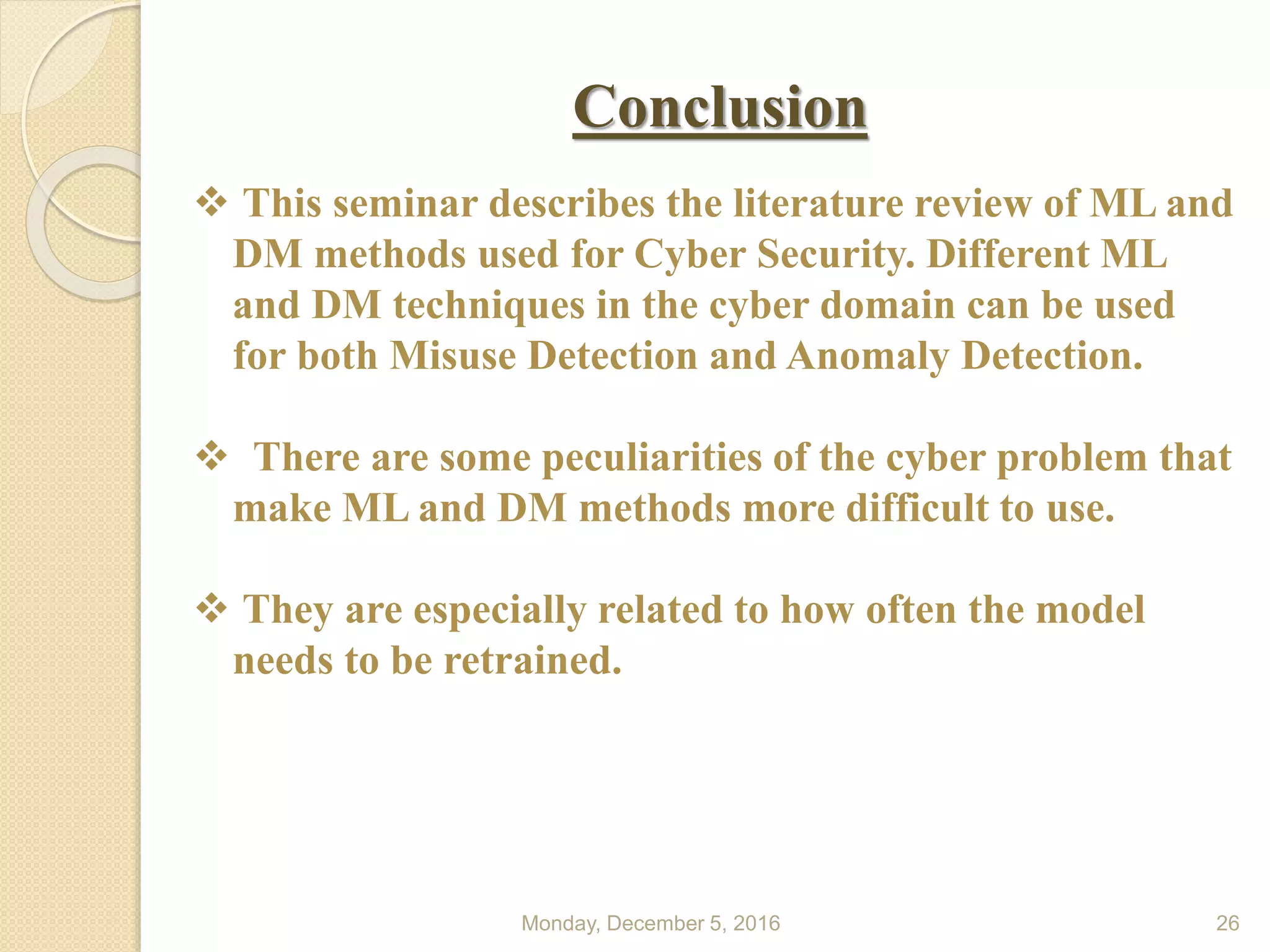 Conclusion
Monday, December 5, 2016 26
 This seminar describes the literature review of ML and
DM methods used for Cyber Security. Different ML
and DM techniques in the cyber domain can be used
for both Misuse Detection and Anomaly Detection.
 There are some peculiarities of the cyber problem that
make ML and DM methods more difficult to use.
 They are especially related to how often the model
needs to be retrained.
 