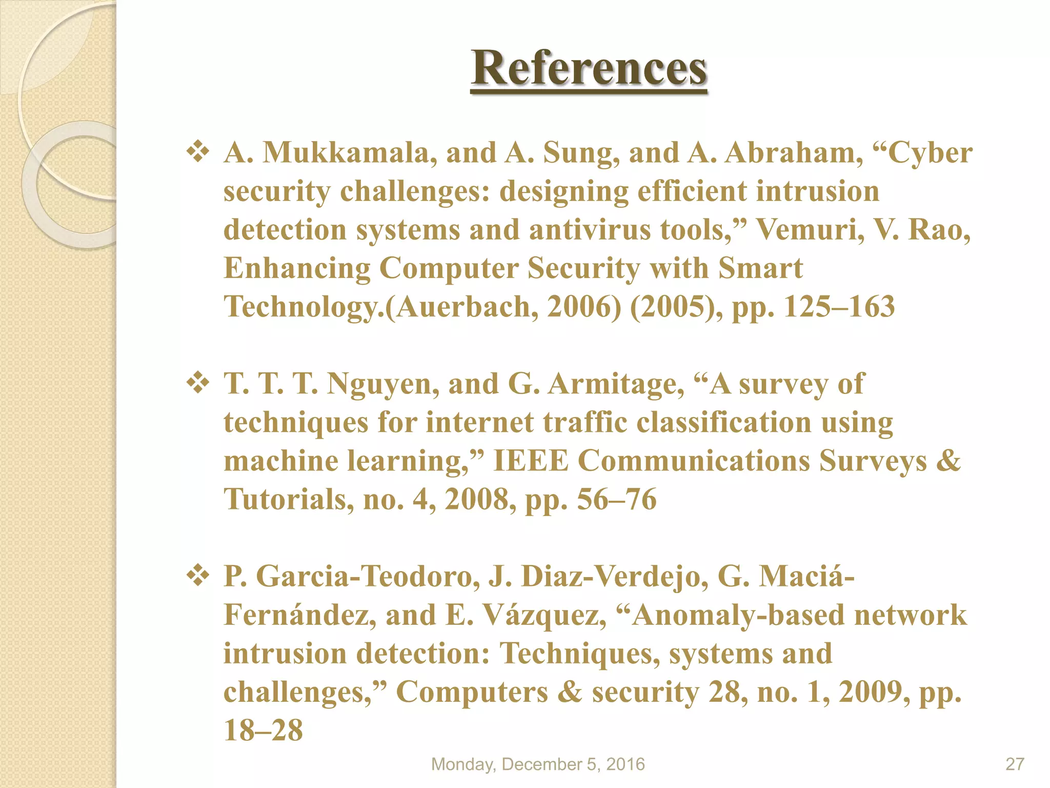 References
Monday, December 5, 2016 27
 A. Mukkamala, and A. Sung, and A. Abraham, “Cyber
security challenges: designing efficient intrusion
detection systems and antivirus tools,” Vemuri, V. Rao,
Enhancing Computer Security with Smart
Technology.(Auerbach, 2006) (2005), pp. 125–163
 T. T. T. Nguyen, and G. Armitage, “A survey of
techniques for internet traffic classification using
machine learning,” IEEE Communications Surveys &
Tutorials, no. 4, 2008, pp. 56–76
 P. Garcia-Teodoro, J. Diaz-Verdejo, G. Maciá-
Fernández, and E. Vázquez, “Anomaly-based network
intrusion detection: Techniques, systems and
challenges,” Computers & security 28, no. 1, 2009, pp.
18–28
 