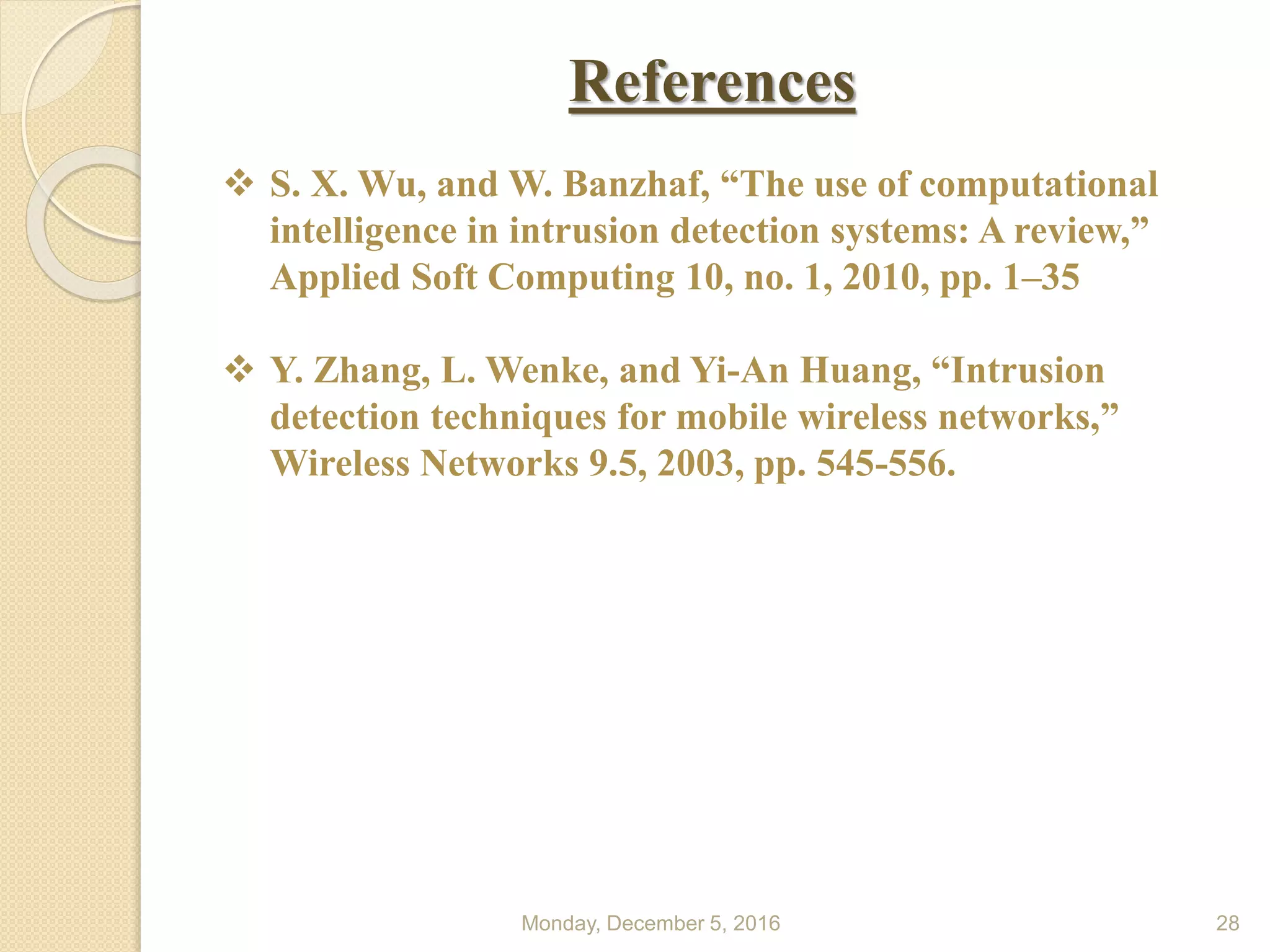 References
Monday, December 5, 2016 28
 S. X. Wu, and W. Banzhaf, “The use of computational
intelligence in intrusion detection systems: A review,”
Applied Soft Computing 10, no. 1, 2010, pp. 1–35
 Y. Zhang, L. Wenke, and Yi-An Huang, “Intrusion
detection techniques for mobile wireless networks,”
Wireless Networks 9.5, 2003, pp. 545-556.
 