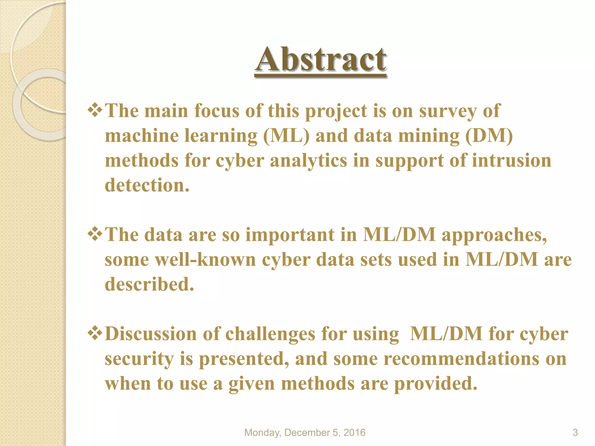 Abstract
Monday, December 5, 2016 3
The main focus of this project is on survey of
machine learning (ML) and data mining (DM)
methods for cyber analytics in support of intrusion
detection.
The data are so important in ML/DM approaches,
some well-known cyber data sets used in ML/DM are
described.
Discussion of challenges for using ML/DM for cyber
security is presented, and some recommendations on
when to use a given methods are provided.
 