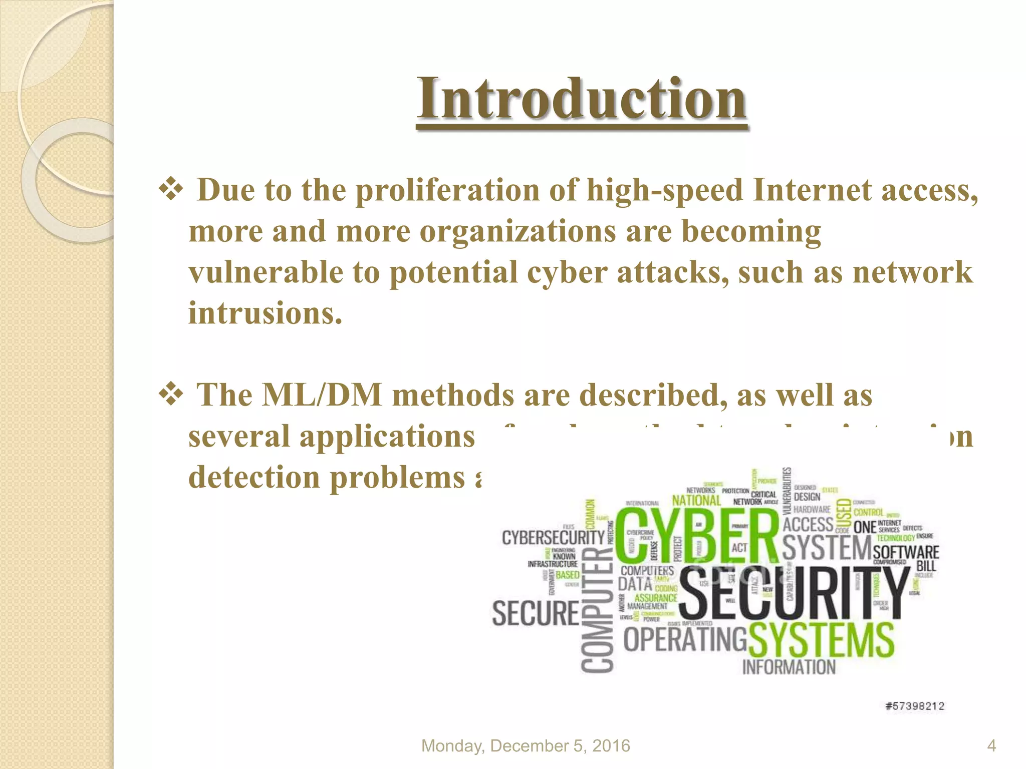 Monday, December 5, 2016 4
Introduction
 Due to the proliferation of high-speed Internet access,
more and more organizations are becoming
vulnerable to potential cyber attacks, such as network
intrusions.
 The ML/DM methods are described, as well as
several applications of each method to cyber intrusion
detection problems also stated.
 