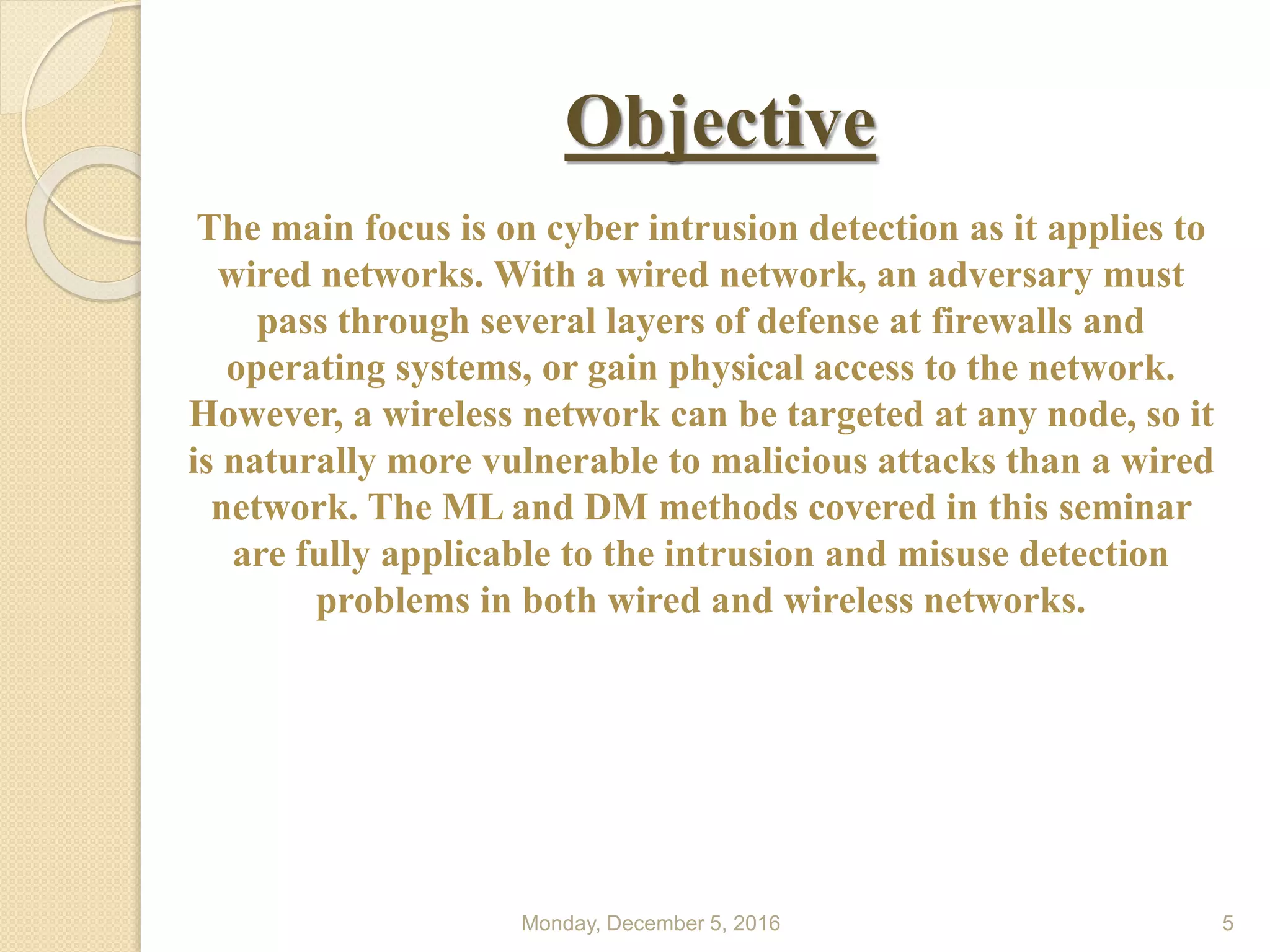 Objective
Monday, December 5, 2016 5
The main focus is on cyber intrusion detection as it applies to
wired networks. With a wired network, an adversary must
pass through several layers of defense at firewalls and
operating systems, or gain physical access to the network.
However, a wireless network can be targeted at any node, so it
is naturally more vulnerable to malicious attacks than a wired
network. The ML and DM methods covered in this seminar
are fully applicable to the intrusion and misuse detection
problems in both wired and wireless networks.
 