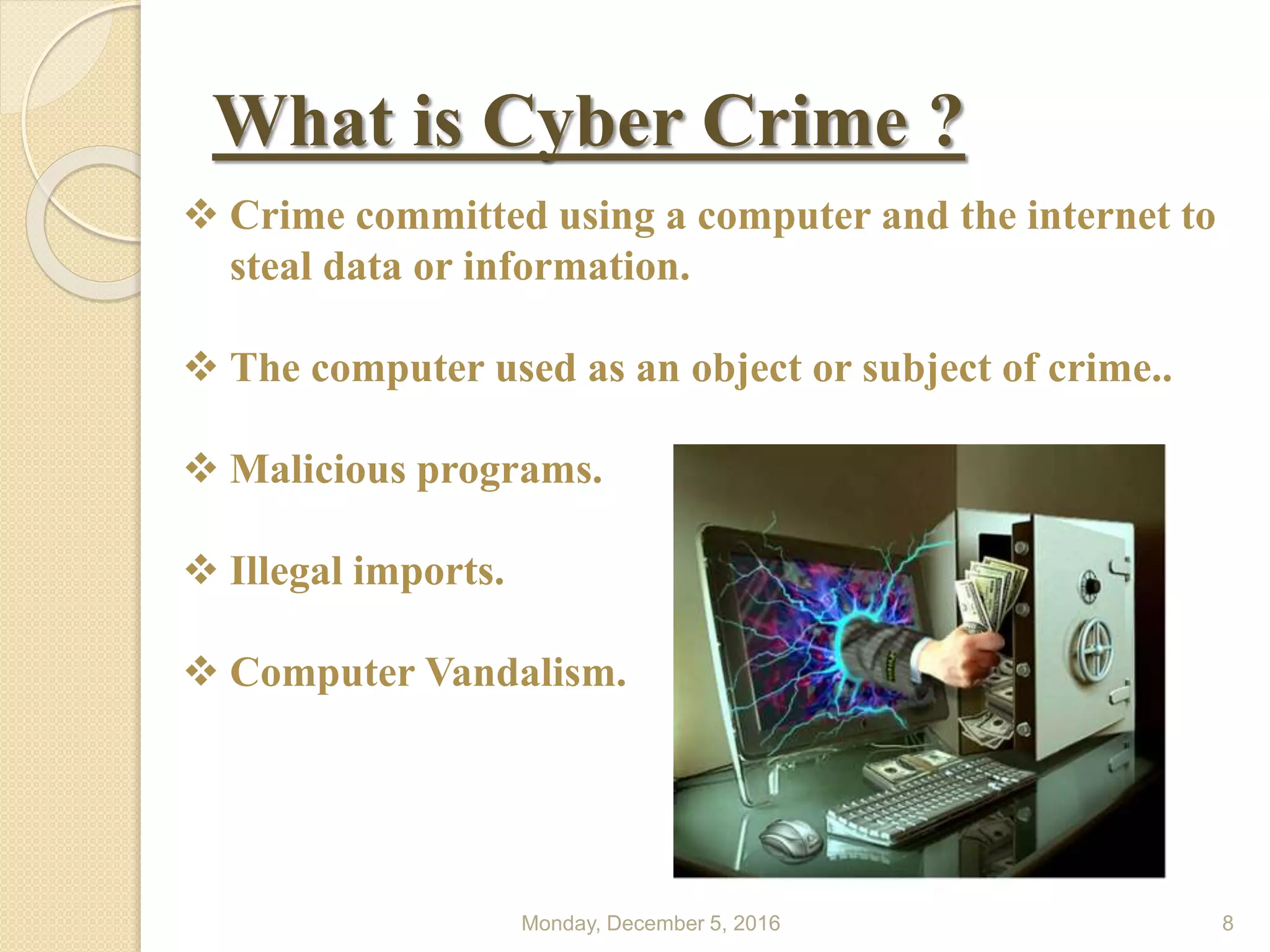 What is Cyber Crime ?
Monday, December 5, 2016 8
 Crime committed using a computer and the internet to
steal data or information.
 The computer used as an object or subject of crime..
 Malicious programs.
 Illegal imports.
 Computer Vandalism.
 
