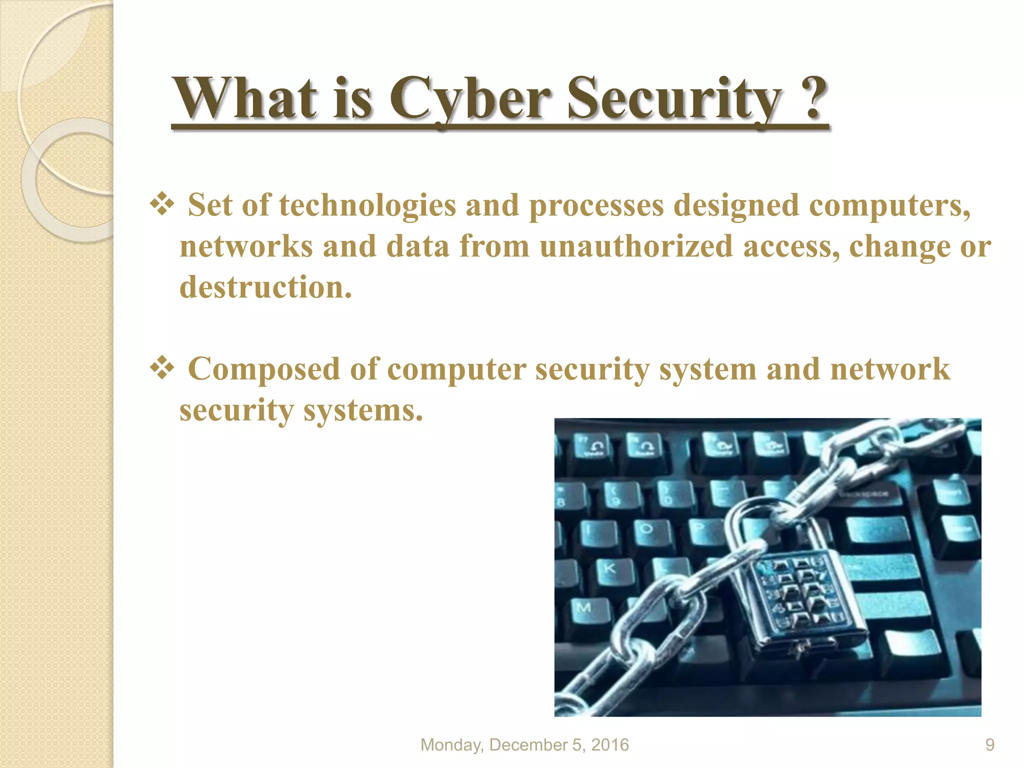 What is Cyber Security ?
Monday, December 5, 2016 9
 Set of technologies and processes designed computers,
networks and data from unauthorized access, change or
destruction.
 Composed of computer security system and network
security systems.
 