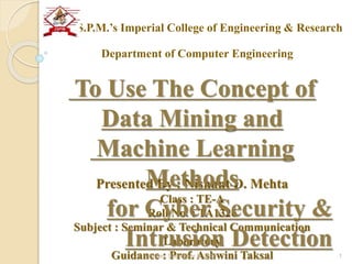Presented By : Nishant D. Mehta
Class : TE-A
Roll No. : TA1326
Subject : Seminar & Technical Communication
Laboratory
Guidance : Prof. Ashwini Taksal
To Use The Concept of
Data Mining and
Machine Learning
Methods
for Cyber Security &
Intrusion DetectionMonday, December 5, 2016 1
J.S.P.M.’s Imperial College of Engineering & Research
Department of Computer Engineering
 