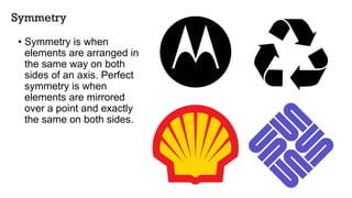 Symmetry
• Symmetry is when
elements are arranged in
the same way on both
sides of an axis. Perfect
symmetry is when
elements are mirrored
over a point and exactly
the same on both sides.
 