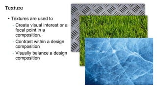 Texture
• Textures are used to
• Create visual interest or a
focal point in a
composition.
• Contrast within a design
composition
• Visually balance a design
composition
 