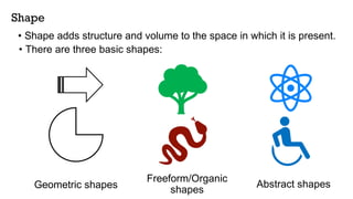 Shape
• Shape adds structure and volume to the space in which it is present.
Geometric shapes
Freeform/Organic
shapes
Abstract shapes
• There are three basic shapes:
 