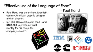 “Effective use of the Language of Form”
– Paul Rand• Paul Rand was an eminent twentieth
century American graphic designer
and art director.
• In 1986, Steve Jobs paid Paul Rand
$100,000 to create a visual
identity for his computer
company – NeXT.
 