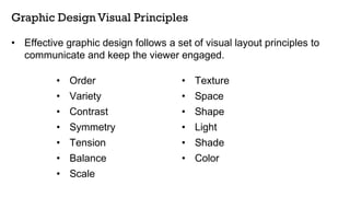 • Order • Texture
• Variety • Space
• Contrast • Shape
• Symmetry • Light
• Tension • Shade
• Balance • Color
• Scale
Graphic Design Visual Principles
• Effective graphic design follows a set of visual layout principles to
communicate and keep the viewer engaged.
 