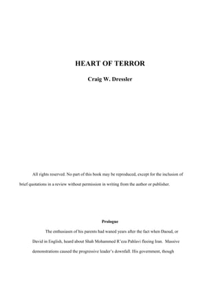 HEART OF TERROR

                                       Craig W. Dressler




       All rights reserved. No part of this book may be reproduced, except for the inclusion of

brief quotations in a review without permission in writing from the author or publisher.




                                                Prologue

               The enthusiasm of his parents had waned years after the fact when Daoud, or

       David in English, heard about Shah Mohammed R’eza Pahlavi fleeing Iran. Massive

       demonstrations caused the progressive leader’s downfall. His government, though
 