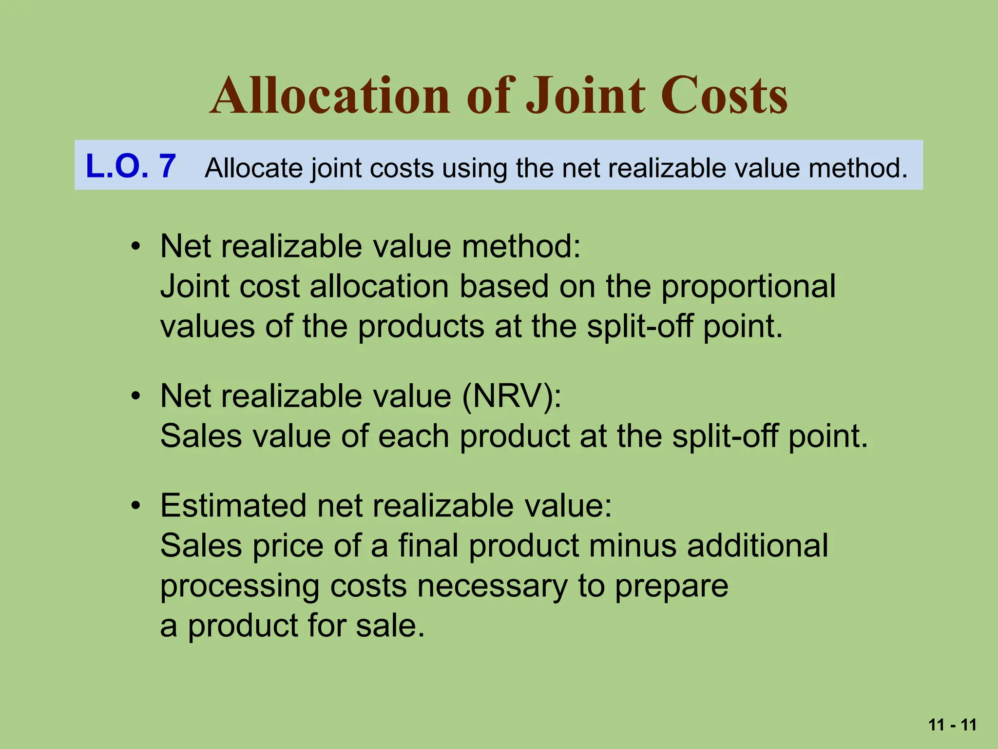 Allocation of Joint Costs
L.O. 7 Allocate joint costs using the net realizable value method.
• Net realizable value method:
Joint cost allocation based on the proportional
values of the products at the split-off point.
• Net realizable value (NRV):
Sales value of each product at the split-off point.
• Estimated net realizable value:
Sales price of a final product minus additional
processing costs necessary to prepare
a product for sale.
11 - 11
 