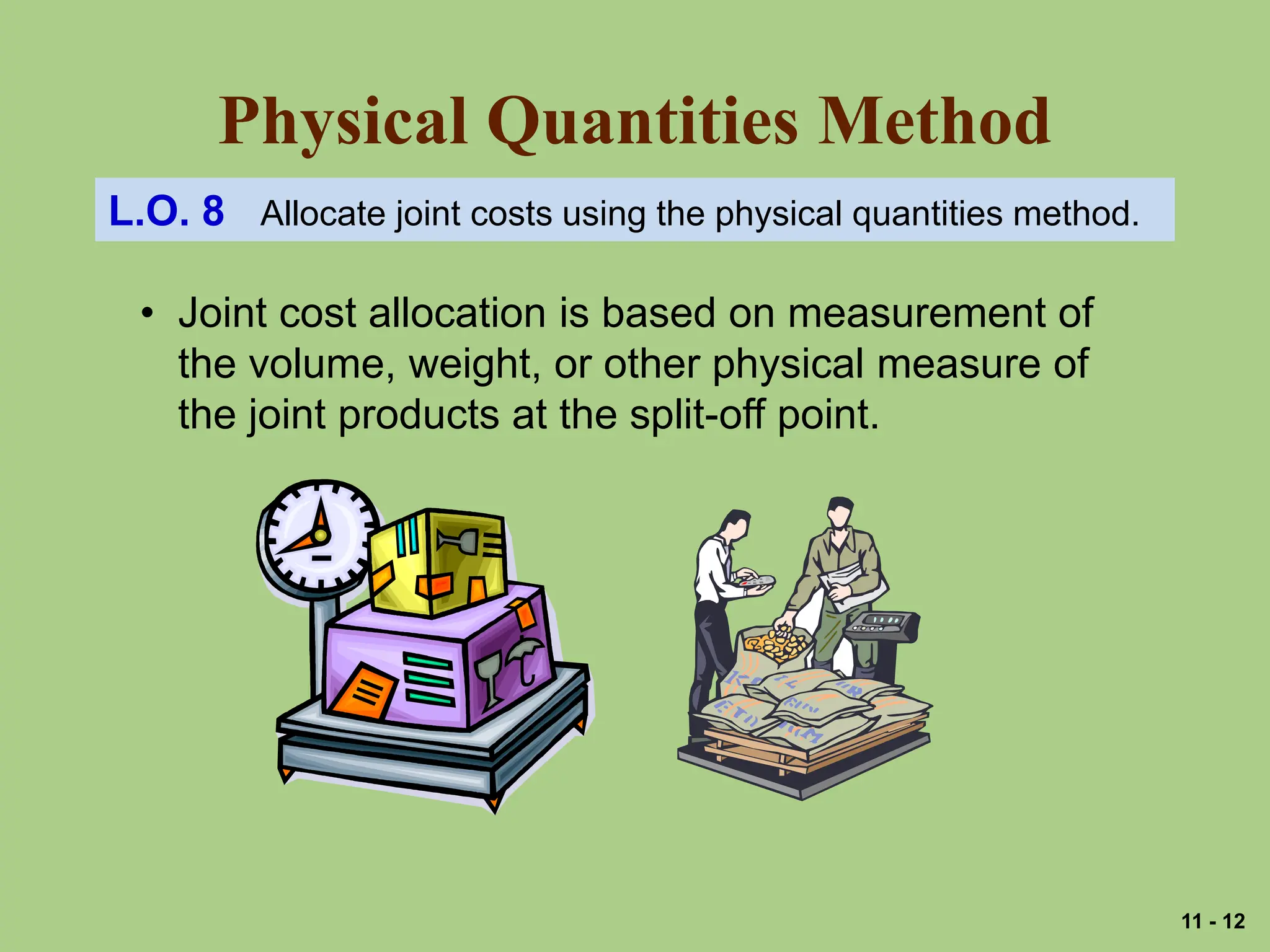 Physical Quantities Method
L.O. 8 Allocate joint costs using the physical quantities method.
• Joint cost allocation is based on measurement of
the volume, weight, or other physical measure of
the joint products at the split-off point.
11 - 12
 
