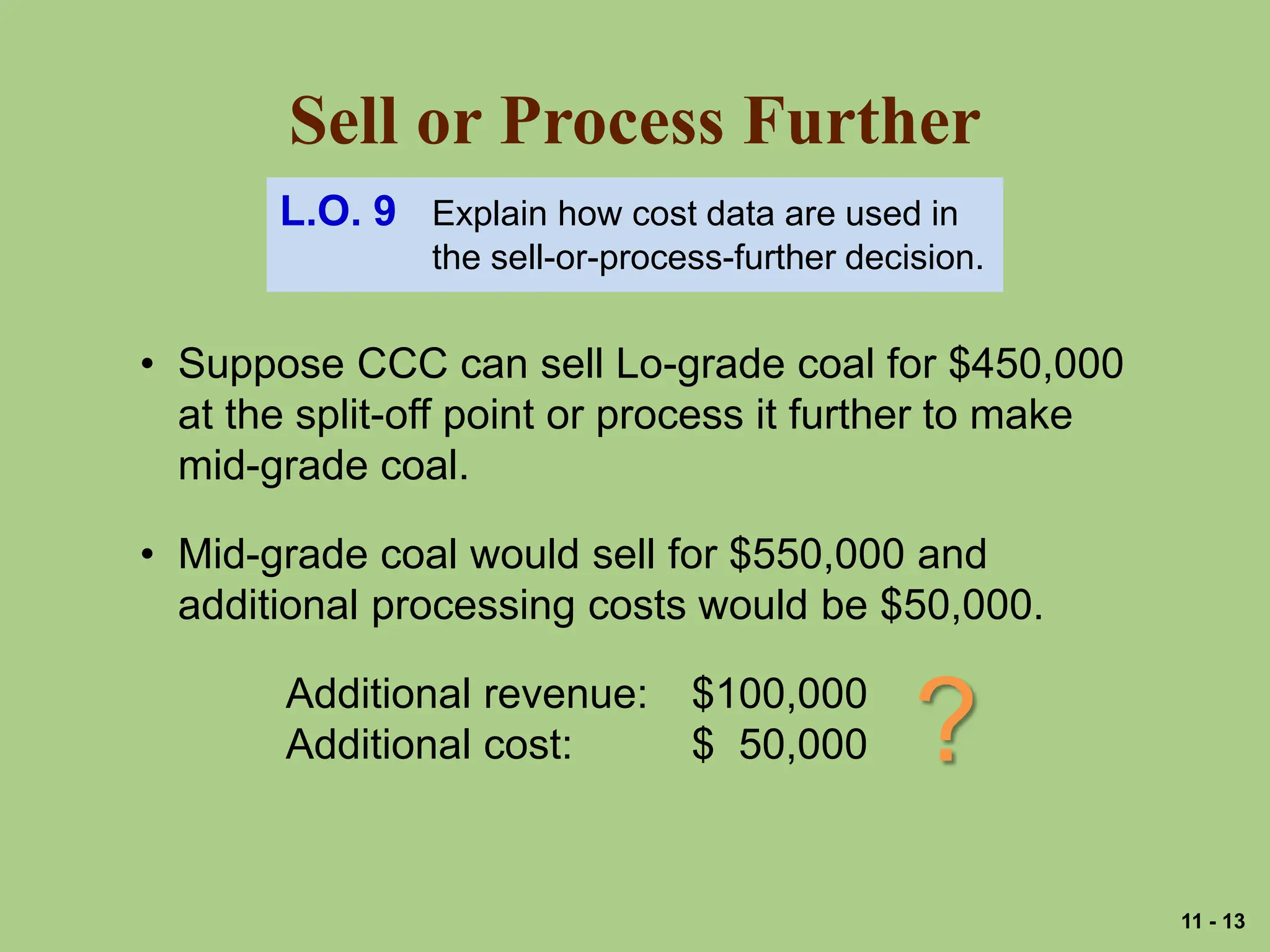 Sell or Process Further
L.O. 9 Explain how cost data are used in
the sell-or-process-further decision.
• Suppose CCC can sell Lo-grade coal for $450,000
at the split-off point or process it further to make
mid-grade coal.
• Mid-grade coal would sell for $550,000 and
additional processing costs would be $50,000.
Additional revenue: $100,000
Additional cost: $ 50,000 ?
11 - 13
 