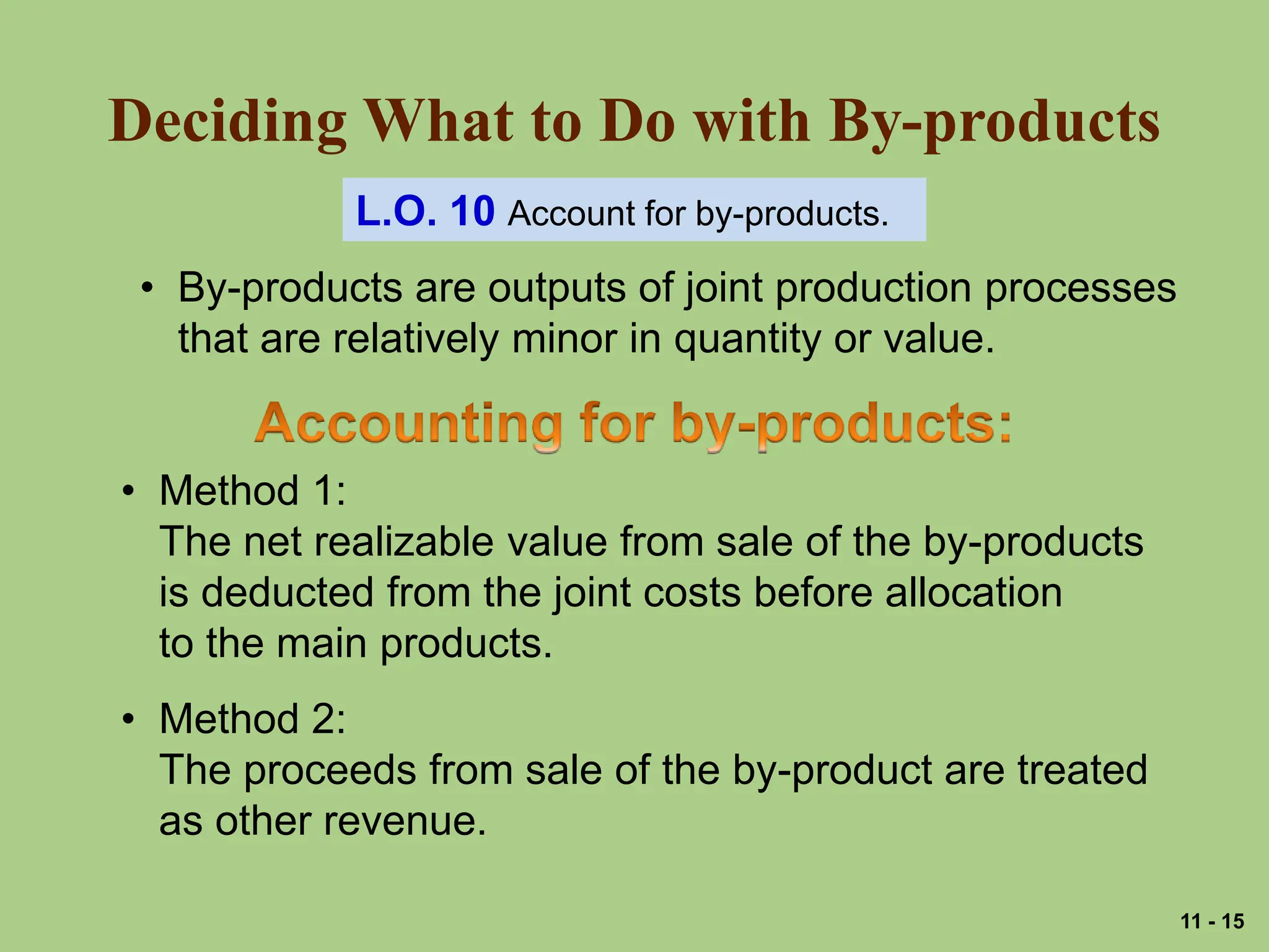 Deciding What to Do with By-products
L.O. 10 Account for by-products.
• By-products are outputs of joint production processes
that are relatively minor in quantity or value.
• Method 1:
The net realizable value from sale of the by-products
is deducted from the joint costs before allocation
to the main products.
• Method 2:
The proceeds from sale of the by-product are treated
as other revenue.
11 - 15
 
