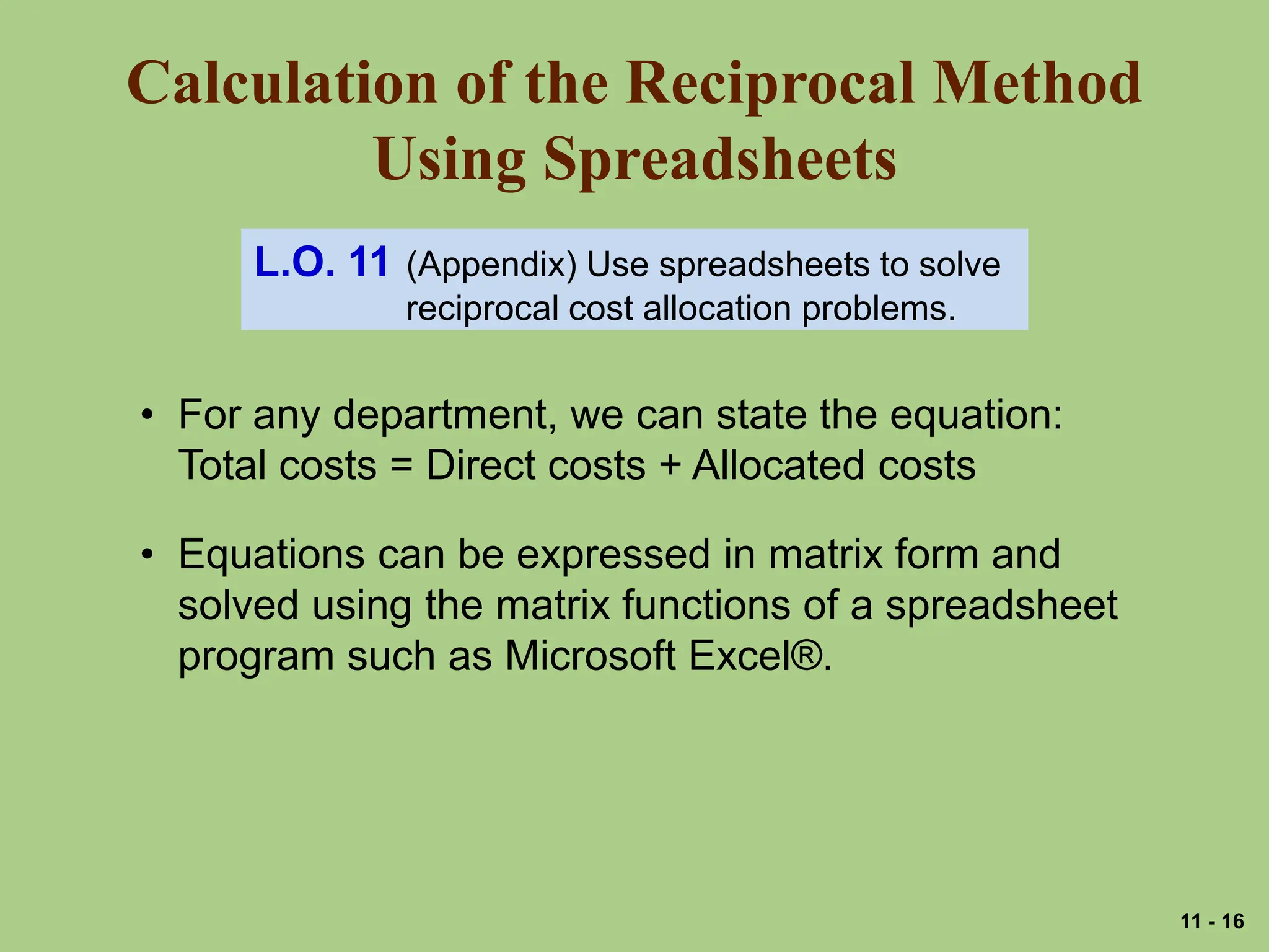 Calculation of the Reciprocal Method
Using Spreadsheets
L.O. 11 (Appendix) Use spreadsheets to solve
reciprocal cost allocation problems.
• For any department, we can state the equation:
Total costs = Direct costs + Allocated costs
• Equations can be expressed in matrix form and
solved using the matrix functions of a spreadsheet
program such as Microsoft Excel®.
11 - 16
 