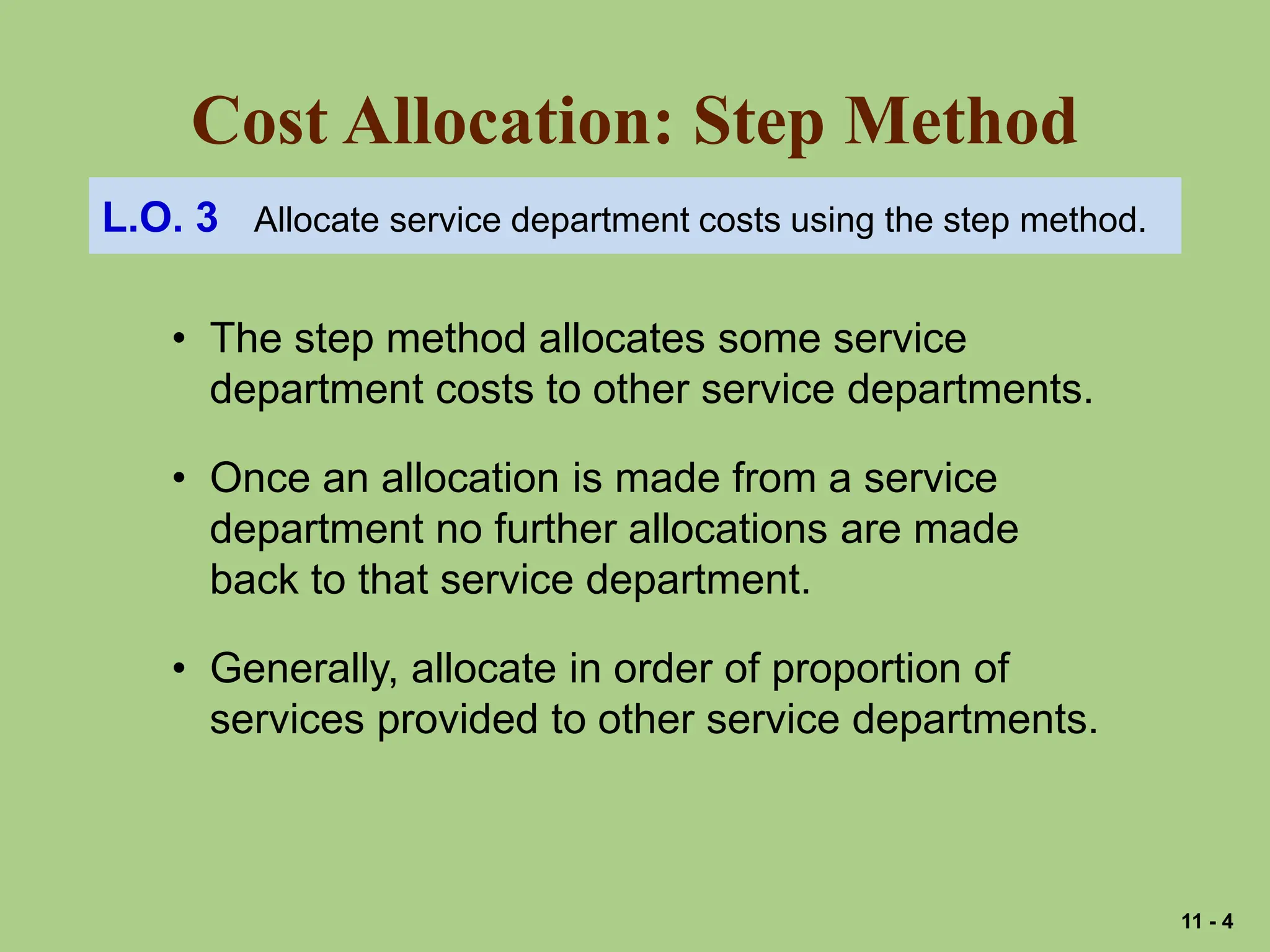 Cost Allocation: Step Method
L.O. 3 Allocate service department costs using the step method.
• The step method allocates some service
department costs to other service departments.
• Once an allocation is made from a service
department no further allocations are made
back to that service department.
• Generally, allocate in order of proportion of
services provided to other service departments.
11 - 4
 