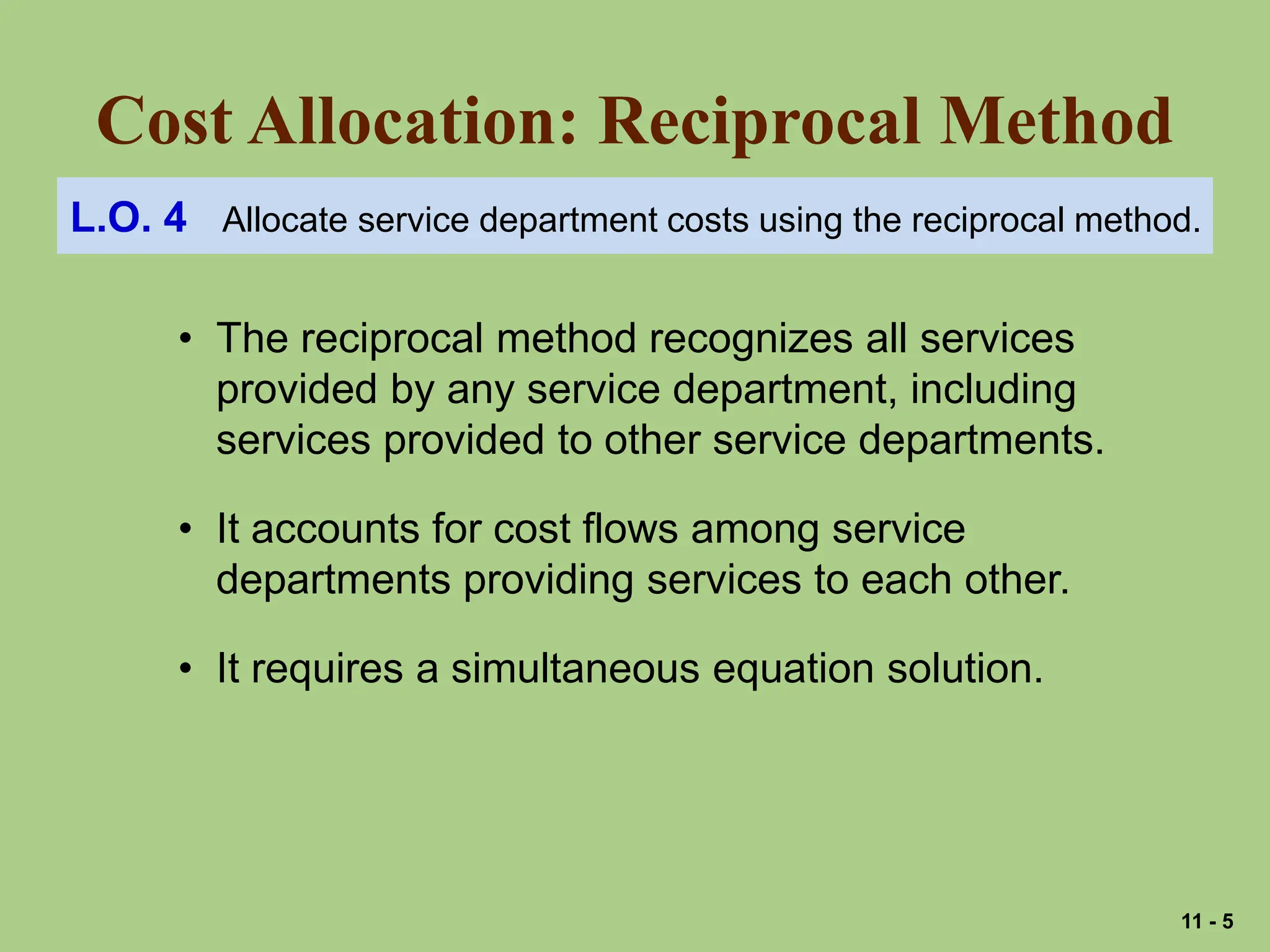 Cost Allocation: Reciprocal Method
L.O. 4 Allocate service department costs using the reciprocal method.
• The reciprocal method recognizes all services
provided by any service department, including
services provided to other service departments.
• It accounts for cost flows among service
departments providing services to each other.
• It requires a simultaneous equation solution.
11 - 5
 