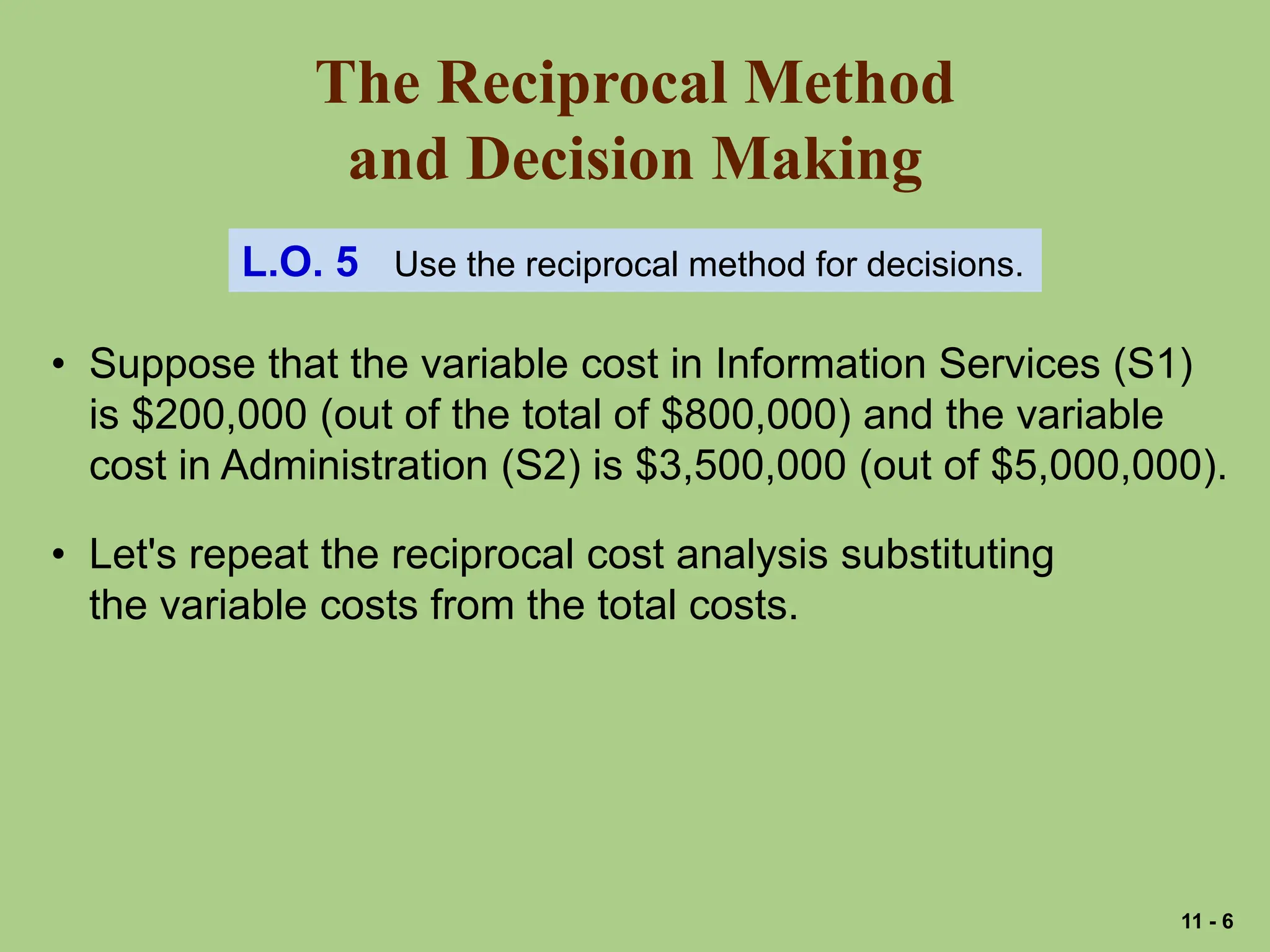 The Reciprocal Method
and Decision Making
L.O. 5 Use the reciprocal method for decisions.
• Suppose that the variable cost in Information Services (S1)
is $200,000 (out of the total of $800,000) and the variable
cost in Administration (S2) is $3,500,000 (out of $5,000,000).
• Let's repeat the reciprocal cost analysis substituting
the variable costs from the total costs.
11 - 6
 